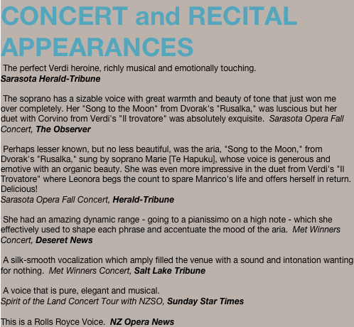 CONCERT and RECITAL APPEARANCES  The perfect Verdi heroine, richly musical and emotionally touching. Sarasota Herald-Tribune   The soprano has a sizable voice with great warmth and beauty of tone that just won me over completely. Her "Song to the Moon" from Dvorak's "Rusalka," was luscious but her duet with Corvino from Verdi's "Il trovatore" was absolutely exquisite.  Sarasota Opera Fall Concert, The Observer   Perhaps lesser known, but no less beautiful, was the aria, "Song to the Moon," from Dvorak's "Rusalka," sung by soprano Marie [Te Hapuku], whose voice is generous and emotive with an organic beauty. She was even more impressive in the duet from Verdi's "Il Trovatore" where Leonora begs the count to spare Manrico's life and offers herself in return. Delicious!  Sarasota Opera Fall Concert, Herald-Tribune   She had an amazing dynamic range - going to a pianissimo on a high note - which she effectively used to shape each phrase and accentuate the mood of the aria.  Met Winners Concert, Deseret News   A silk-smooth vocalization which amply filled the venue with a sound and intonation wanting for nothing.  Met Winners Concert, Salt Lake Tribune   A voice that is pure, elegant and musical. Spirit of the Land Concert Tour with NZSO, Sunday Star Times   This is a Rolls Royce Voice.  NZ Opera News