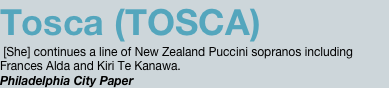 Tosca (TOSCA)  [She] continues a line of New Zealand Puccini sopranos including Frances Alda and Kiri Te Kanawa. Philadelphia City Paper 